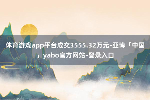 体育游戏app平台成交3555.32万元-亚博「中国」yabo官方网站-登录入口