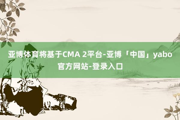 亚博体育将基于CMA 2平台-亚博「中国」yabo官方网站-登录入口