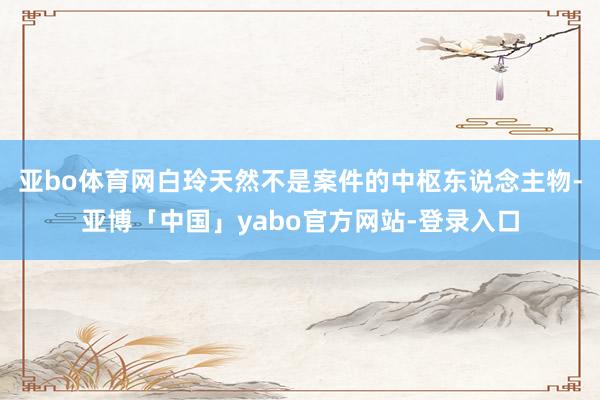 亚bo体育网白玲天然不是案件的中枢东说念主物-亚博「中国」yabo官方网站-登录入口