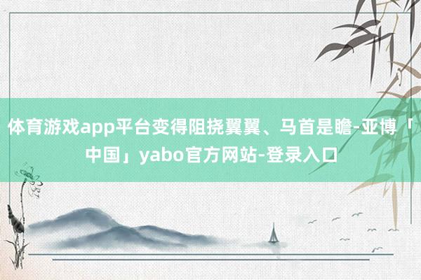 体育游戏app平台变得阻挠翼翼、马首是瞻-亚博「中国」yabo官方网站-登录入口