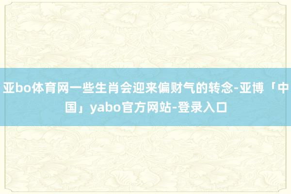 亚bo体育网一些生肖会迎来偏财气的转念-亚博「中国」yabo官方网站-登录入口