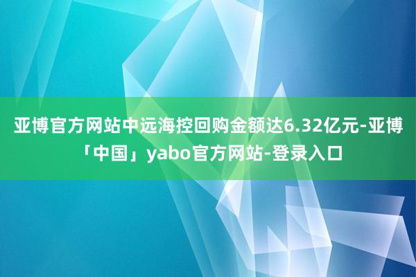 亚博官方网站中远海控回购金额达6.32亿元-亚博「中国」yabo官方网站-登录入口