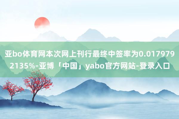 亚bo体育网本次网上刊行最终中签率为0.0179792135%-亚博「中国」yabo官方网站-登录入口
