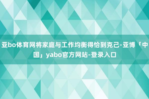 亚bo体育网将家庭与工作均衡得恰到克己-亚博「中国」yabo官方网站-登录入口