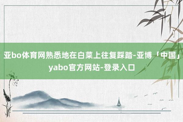 亚bo体育网熟悉地在白菜上往复踩踏-亚博「中国」yabo官方网站-登录入口