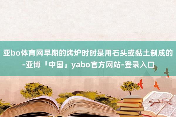 亚bo体育网早期的烤炉时时是用石头或黏土制成的-亚博「中国」yabo官方网站-登录入口