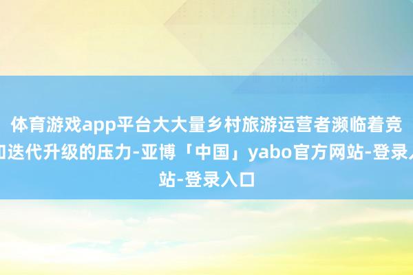 体育游戏app平台大大量乡村旅游运营者濒临着竞争和迭代升级的压力-亚博「中国」yabo官方网站-登录入口