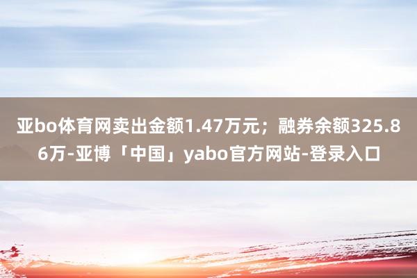 亚bo体育网卖出金额1.47万元；融券余额325.86万-亚博「中国」yabo官方网站-登录入口