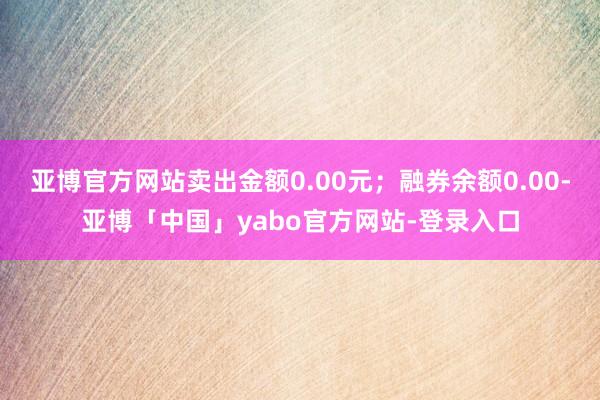 亚博官方网站卖出金额0.00元；融券余额0.00-亚博「中国」yabo官方网站-登录入口