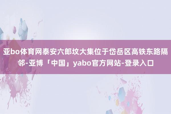 亚bo体育网泰安六郎坟大集位于岱岳区高铁东路隔邻-亚博「中国」yabo官方网站-登录入口