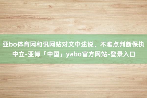 亚bo体育网和讯网站对文中述说、不雅点判断保执中立-亚博「中国」yabo官方网站-登录入口