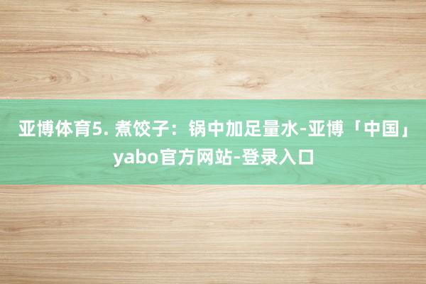 亚博体育5. 煮饺子：锅中加足量水-亚博「中国」yabo官方网站-登录入口