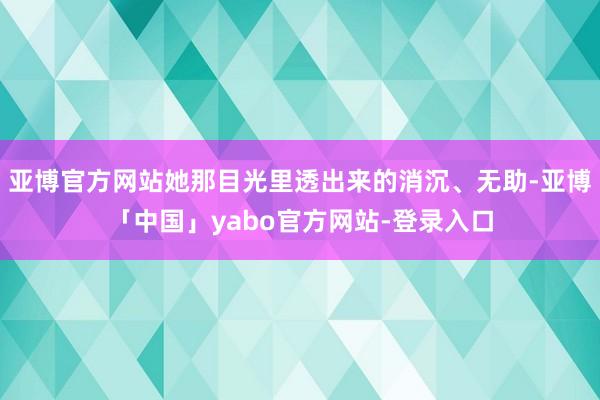 亚博官方网站她那目光里透出来的消沉、无助-亚博「中国」yabo官方网站-登录入口