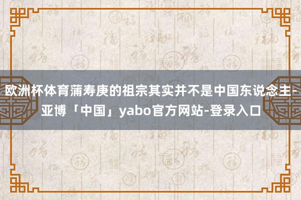 欧洲杯体育蒲寿庚的祖宗其实并不是中国东说念主-亚博「中国」yabo官方网站-登录入口