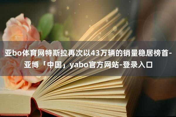 亚bo体育网特斯拉再次以43万辆的销量稳居榜首-亚博「中国」yabo官方网站-登录入口