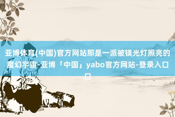 亚博体育(中国)官方网站那是一派被镁光灯照亮的魔幻宇宙-亚博「中国」yabo官方网站-登录入口
