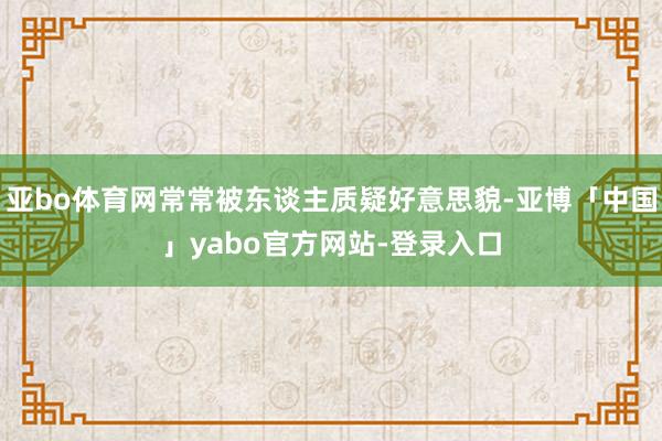 亚bo体育网常常被东谈主质疑好意思貌-亚博「中国」yabo官方网站-登录入口