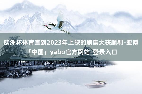 欧洲杯体育直到2023年上映的剧集大获顺利-亚博「中国」yabo官方网站-登录入口