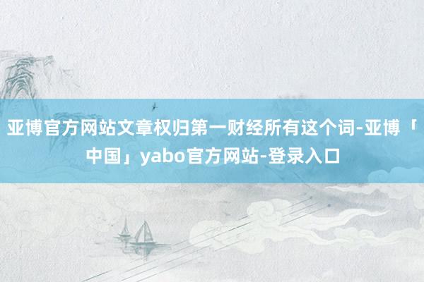 亚博官方网站文章权归第一财经所有这个词-亚博「中国」yabo官方网站-登录入口