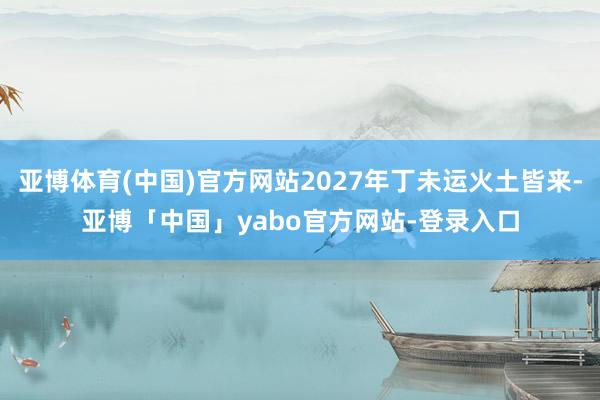 亚博体育(中国)官方网站2027年丁未运火土皆来-亚博「中国」yabo官方网站-登录入口