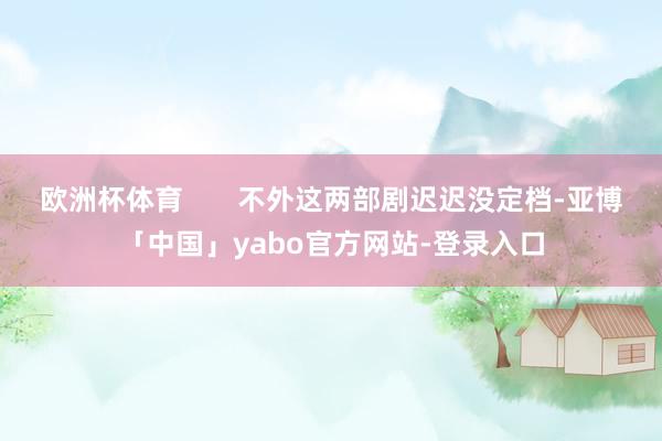 欧洲杯体育       不外这两部剧迟迟没定档-亚博「中国」yabo官方网站-登录入口