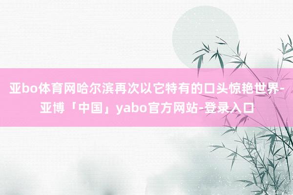 亚bo体育网哈尔滨再次以它特有的口头惊艳世界-亚博「中国」yabo官方网站-登录入口