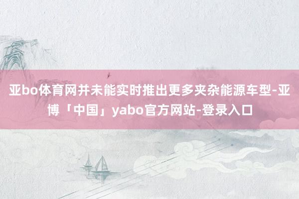 亚bo体育网并未能实时推出更多夹杂能源车型-亚博「中国」yabo官方网站-登录入口
