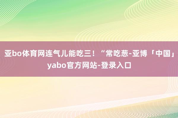 亚bo体育网连气儿能吃三！“常吃葱-亚博「中国」yabo官方网站-登录入口