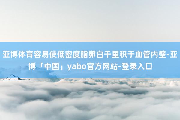 亚博体育容易使低密度脂卵白千里积于血管内壁-亚博「中国」yabo官方网站-登录入口