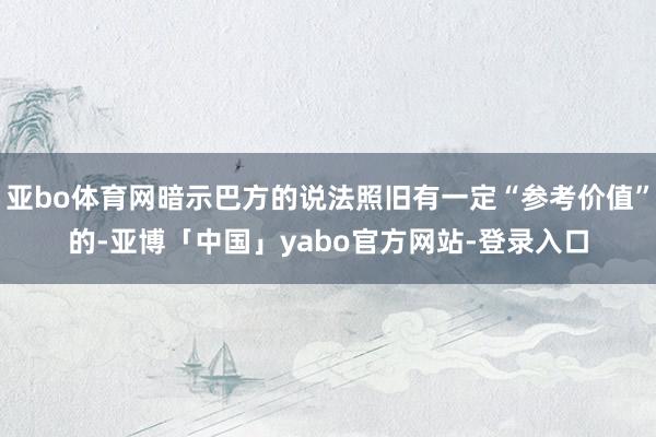 亚bo体育网暗示巴方的说法照旧有一定“参考价值”的-亚博「中国」yabo官方网站-登录入口