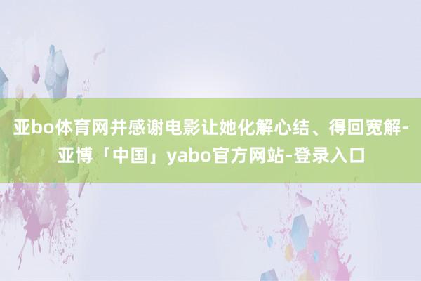 亚bo体育网并感谢电影让她化解心结、得回宽解-亚博「中国」yabo官方网站-登录入口
