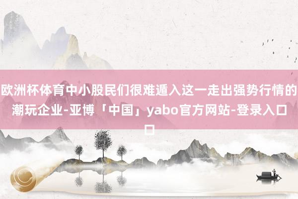 欧洲杯体育中小股民们很难遁入这一走出强势行情的潮玩企业-亚博「中国」yabo官方网站-登录入口