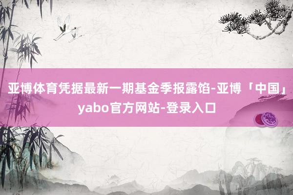 亚博体育凭据最新一期基金季报露馅-亚博「中国」yabo官方网站-登录入口
