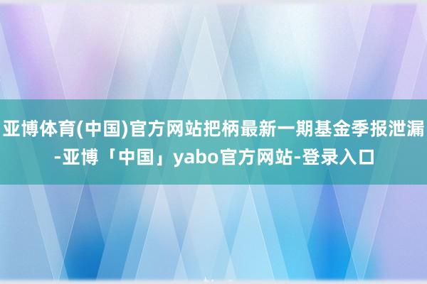 亚博体育(中国)官方网站把柄最新一期基金季报泄漏-亚博「中国」yabo官方网站-登录入口