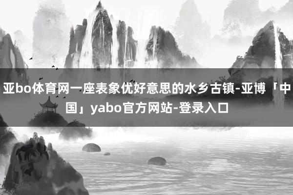 亚bo体育网一座表象优好意思的水乡古镇-亚博「中国」yabo官方网站-登录入口