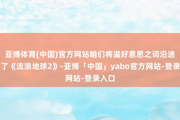 亚博体育(中国)官方网站咱们将溢好意思之词沿途赐与了《流浪地球2》-亚博「中国」yabo官方网站-登录入口