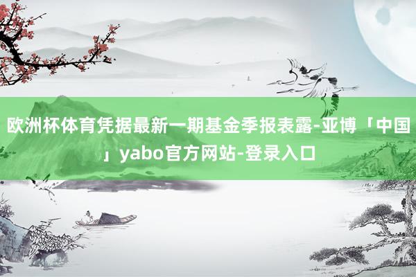 欧洲杯体育凭据最新一期基金季报表露-亚博「中国」yabo官方网站-登录入口