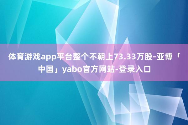 体育游戏app平台整个不朝上73.33万股-亚博「中国」yabo官方网站-登录入口