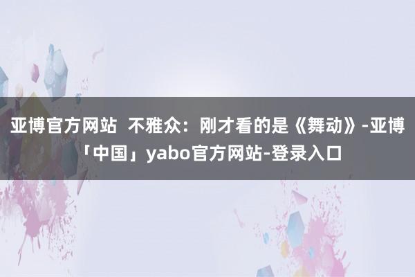 亚博官方网站  不雅众：刚才看的是《舞动》-亚博「中国」yabo官方网站-登录入口