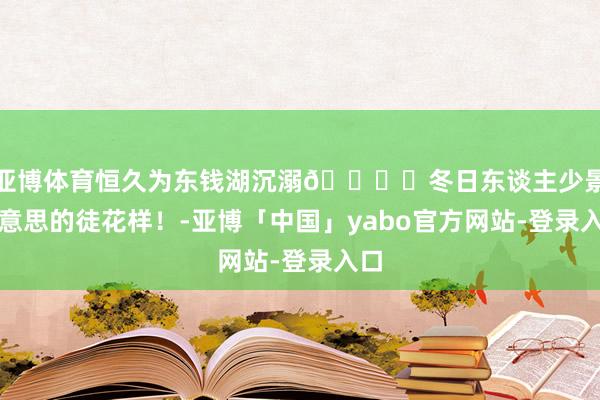 亚博体育恒久为东钱湖沉溺🏔️冬日东谈主少景好意思的徒花样！-亚博「中国」yabo官方网站-登录入口