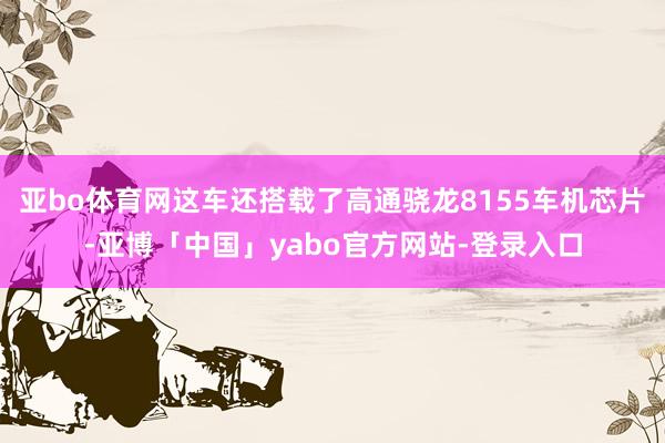 亚bo体育网这车还搭载了高通骁龙8155车机芯片-亚博「中国」yabo官方网站-登录入口