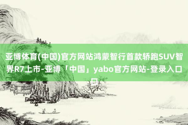 亚博体育(中国)官方网站鸿蒙智行首款轿跑SUV智界R7上市-亚博「中国」yabo官方网站-登录入口