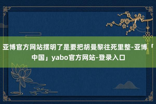 亚博官方网站摆明了是要把胡曼黎往死里整-亚博「中国」yabo官方网站-登录入口