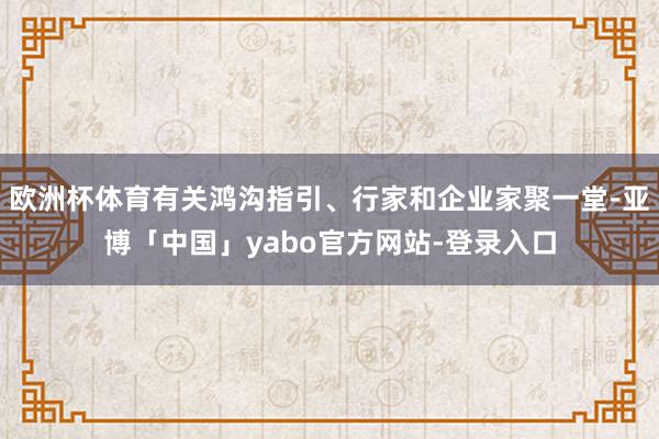欧洲杯体育有关鸿沟指引、行家和企业家聚一堂-亚博「中国」yabo官方网站-登录入口