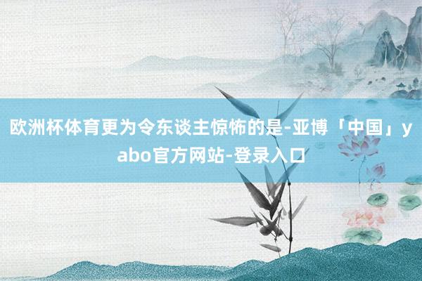 欧洲杯体育更为令东谈主惊怖的是-亚博「中国」yabo官方网站-登录入口