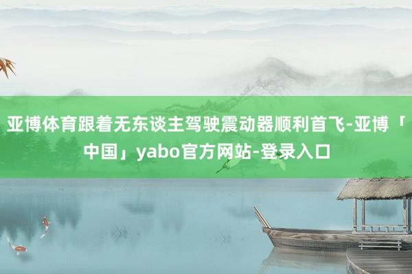 亚博体育跟着无东谈主驾驶震动器顺利首飞-亚博「中国」yabo官方网站-登录入口