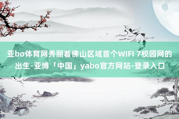 亚bo体育网秀丽着佛山区域首个WIFI 7校园网的出生-亚博「中国」yabo官方网站-登录入口
