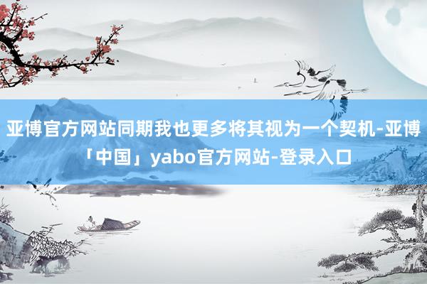 亚博官方网站同期我也更多将其视为一个契机-亚博「中国」yabo官方网站-登录入口