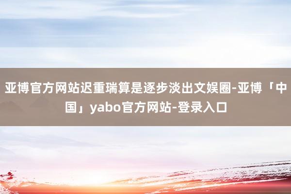 亚博官方网站迟重瑞算是逐步淡出文娱圈-亚博「中国」yabo官方网站-登录入口