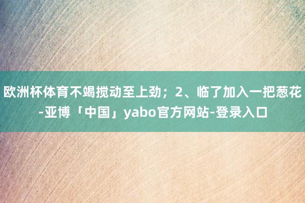 欧洲杯体育不竭搅动至上劲；2、临了加入一把葱花-亚博「中国」yabo官方网站-登录入口